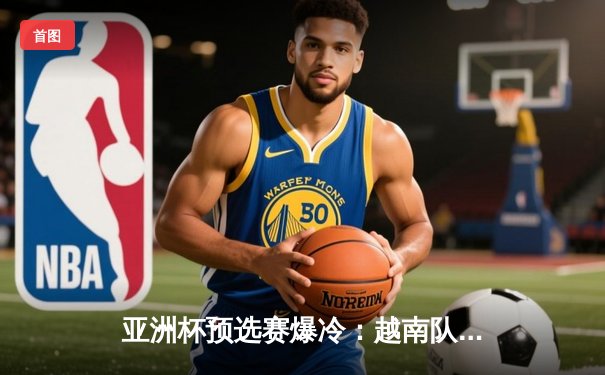 亚洲杯预选赛爆冷：越南队补时绝平日本，技术流对决引热议