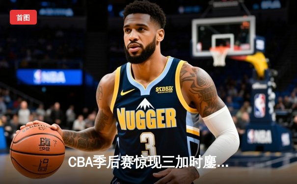 CBA季后赛惊现三加时鏖战 广东东莞大益157-153险胜浙江稠州创得分纪录