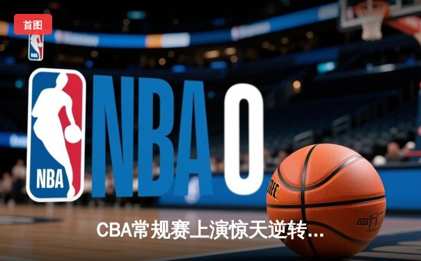 CBA常规赛上演惊天逆转 广东队加时绝杀辽宁夺榜首