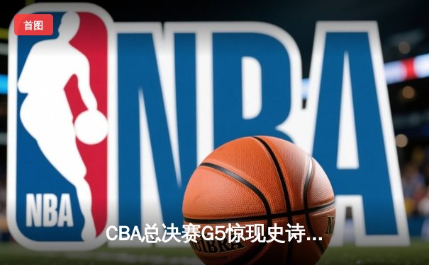 CBA总决赛G5惊现史诗级逆转 辽宁本钢加时险胜浙江广厦夺赛点