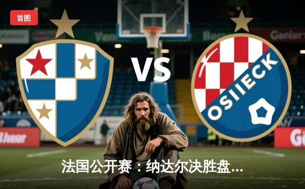 法国公开赛：纳达尔决胜盘逆转阿尔卡拉斯，夺赛季首冠