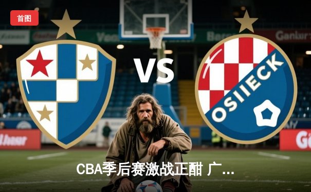 CBA季后赛激战正酣 广东宏远加时险胜辽宁本钢总分2-1领先