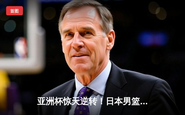 亚洲杯惊天逆转！日本男篮加时绝杀澳大利亚，河村勇辉狂轰32分创历史