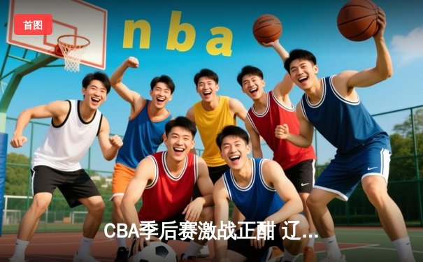 CBA季后赛激战正酣 辽宁本钢加时险胜广东宏远夺赛点