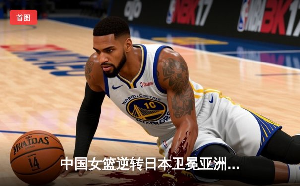 中国女篮逆转日本卫冕亚洲杯，韩旭23分统治内线创历史