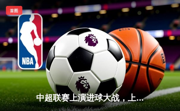 中超联赛上演进球大战，上海海港5-3力克山东泰山领跑积分榜