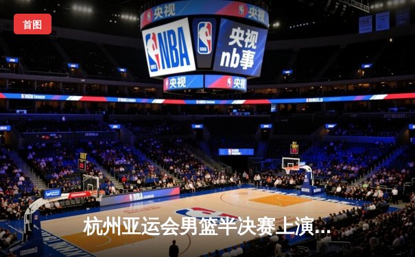 杭州亚运会男篮半决赛上演惊天逆转 中国男篮加时1分险胜菲律宾晋级决赛