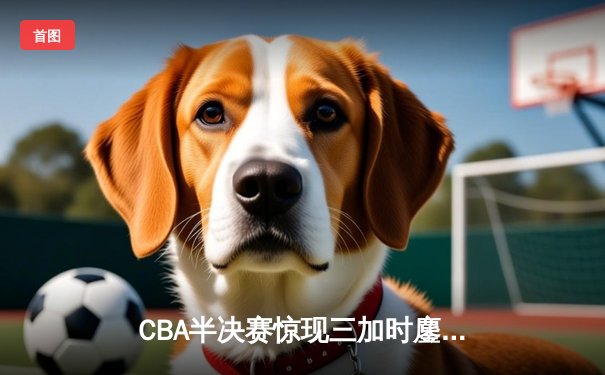 CBA半决赛惊现三加时鏖战 辽宁本钢逆转广东宏远夺赛点