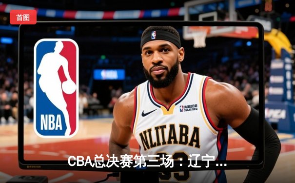 CBA总决赛第三场：辽宁本钢逆转广东东莞大益，系列赛2-1领先