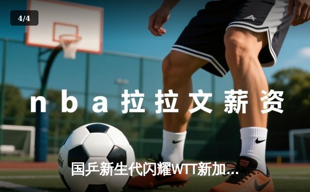 国乒新生代闪耀WTT新加坡大满贯 王楚钦孙颖莎强势问鼎单打冠军 - 4