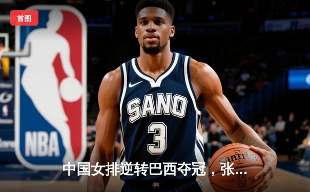 中国女排逆转巴西夺冠，张常宁独得28分荣膺MVP