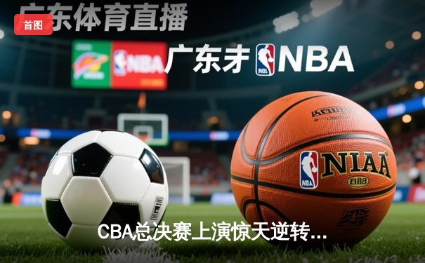 CBA总决赛上演惊天逆转！辽宁本钢加时击败浙江广厦夺冠