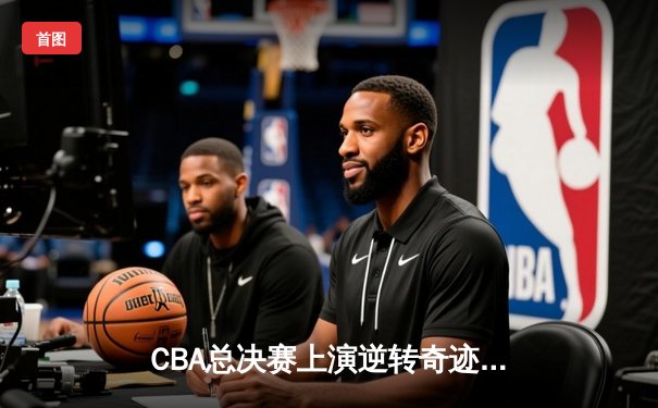 CBA总决赛上演逆转奇迹，卫冕冠军惊天逆转夺队史第四冠