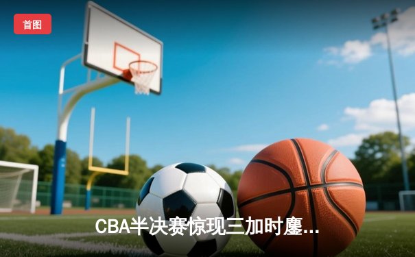 CBA半决赛惊现三加时鏖战 辽宁本钢157-153险胜广东宏远创季后赛得分纪录