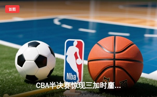 CBA半决赛惊现三加时鏖战 辽宁本钢157-153险胜广东宏远创季后赛得分纪录