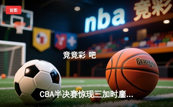 CBA半决赛惊现三加时鏖战 辽宁本钢逆转广东宏远夺赛点