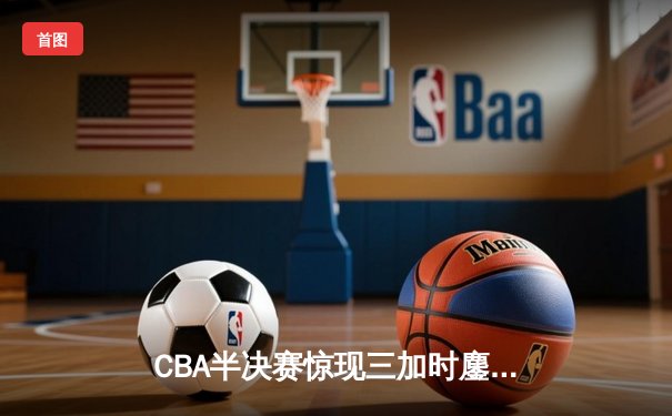 CBA半决赛惊现三加时鏖战 辽宁本钢逆转广东宏远夺赛点