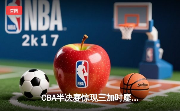 CBA半决赛惊现三加时鏖战 辽宁本钢逆转广东宏远夺赛点