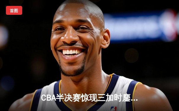 CBA半决赛惊现三加时鏖战 辽宁本钢逆转广东宏远夺赛点
