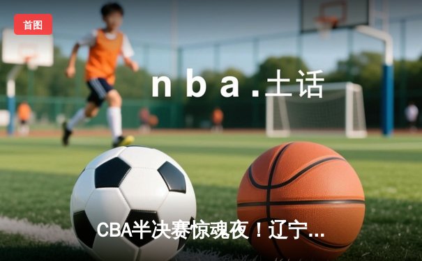 CBA半决赛惊魂夜！辽宁本钢加时逆转广东宏远，赵继伟砍35分创生涯新高
