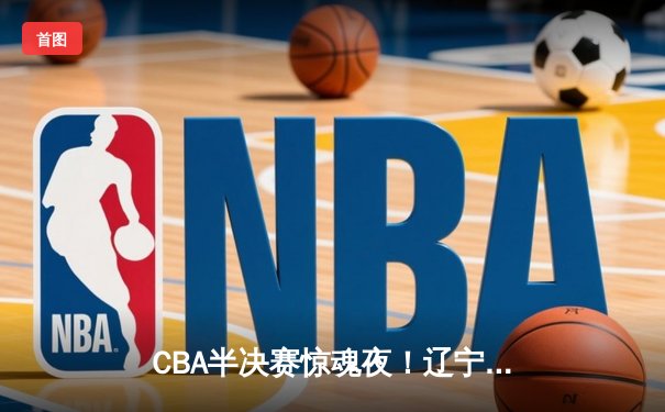 CBA半决赛惊魂夜！辽宁本钢加时逆转广东宏远，赵继伟砍35分创生涯新高