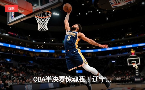 CBA半决赛惊魂夜！辽宁本钢加时逆转广东宏远，赵继伟砍35分创生涯新高