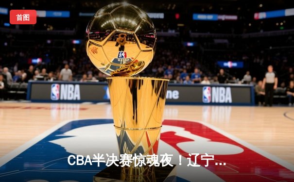 CBA半决赛惊魂夜！辽宁男篮加时逆转广东，张镇麟37分创生涯新高