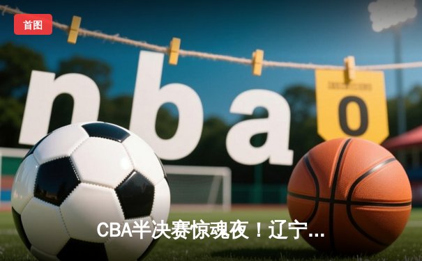 CBA半决赛惊魂夜！辽宁本钢加时逆转广东宏远，赵继伟砍35分创生涯新高