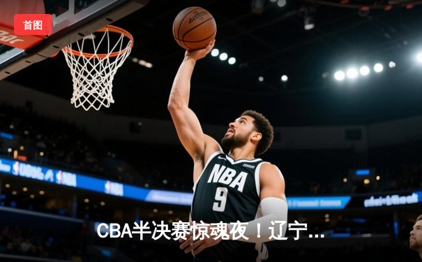 CBA半决赛惊魂夜！辽宁本钢加时逆转广东宏远，赵继伟砍35分创生涯新高