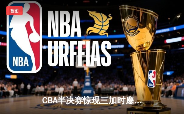 CBA半决赛惊现三加时鏖战 辽宁本钢逆转广东宏远总分2-1领先