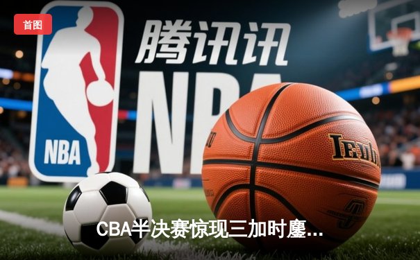 CBA半决赛惊现三加时鏖战 辽宁本钢逆转广东宏远夺赛点