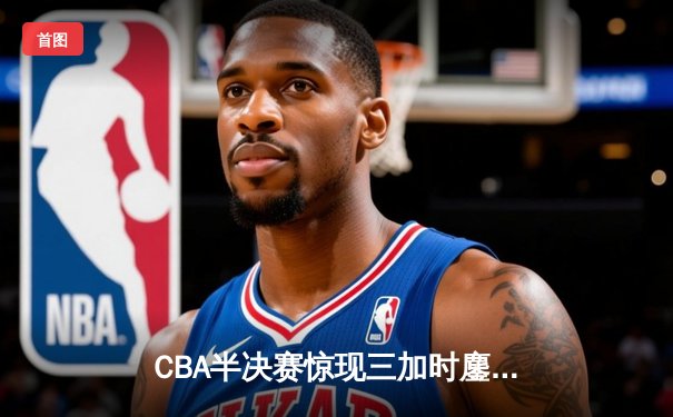 CBA半决赛惊现三加时鏖战 辽宁本钢逆转广东宏远夺赛点