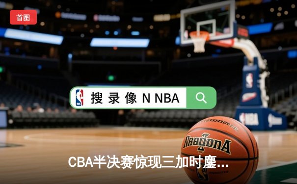 CBA半决赛惊现三加时鏖战 辽宁本钢逆转广东宏远夺赛点
