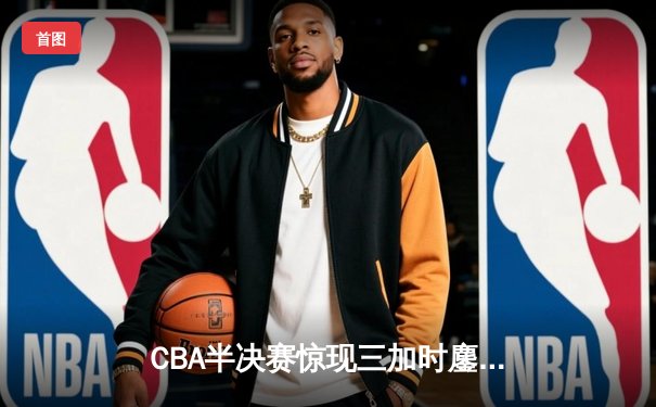 CBA半决赛惊现三加时鏖战 广东宏远157-153逆转浙江稠州