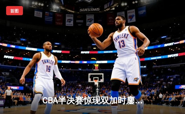 CBA半决赛惊现双加时鏖战 辽宁本钢逆转广东宏远夺赛点